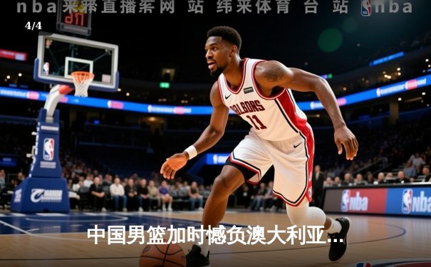 中国男篮加时憾负澳大利亚 杨瀚森20+10闪耀热身赛 - 4