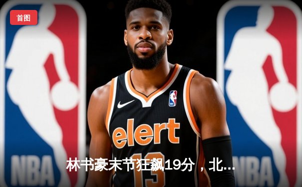 林书豪末节狂飙19分，北京首钢逆转险胜广东宏远晋级季后赛