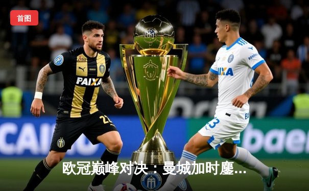 欧冠巅峰对决：曼城加时鏖战4-3力克皇马 哈兰德双响德布劳内绝杀助攻