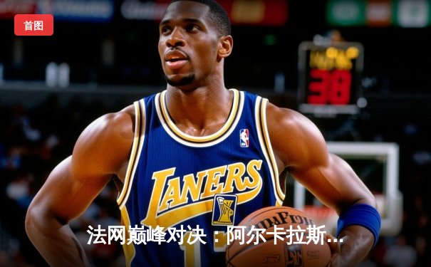 法网巅峰对决：阿尔卡拉斯鏖战五盘力克兹维列夫 首夺火枪手杯