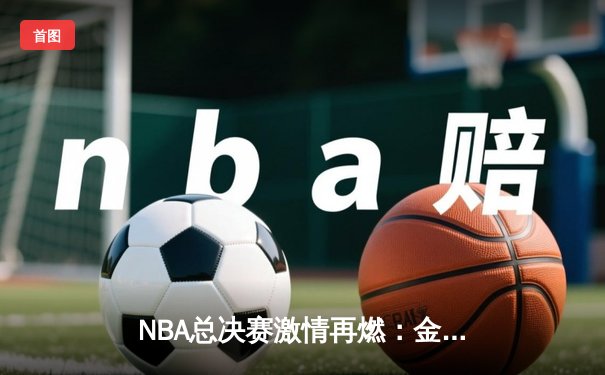 NBA总决赛激情再燃：金州勇士逆转险胜波士顿凯尔特人