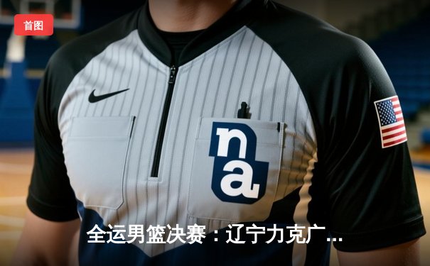 全运男篮决赛：辽宁力克广东成功卫冕，赵继伟砍下24+7荣膺MVP