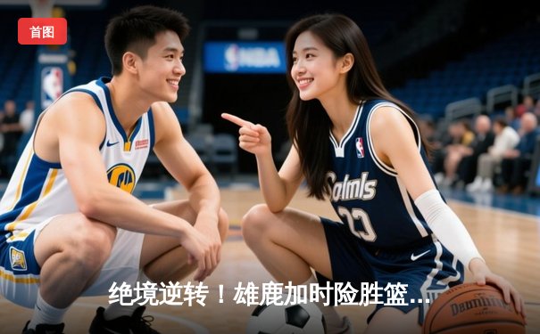 绝境逆转！雄鹿加时险胜篮网，字母哥48分主宰关键战役